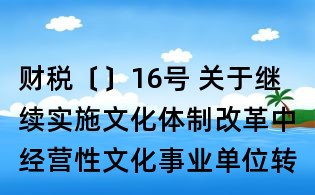 财税〔〕16号 关于继续实施文化体制改革中经营性文化事业单位转制为企业若干税收政策的通知