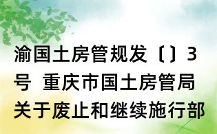 渝国土房管规发〔〕3号 重庆市国土房管局关于废止和继续施行部分规范性文件的通知