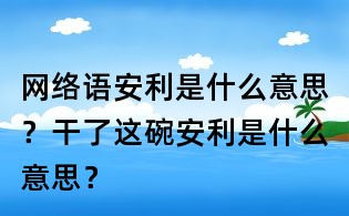 网络语安利是什么意思？干了这碗安利是什么意思？
