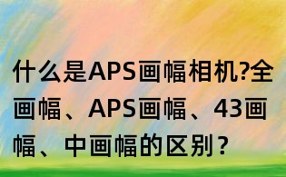 什么是APS画幅相机?全画幅、APS画幅、43画幅、中画幅的区别?