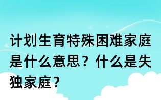 计划生育特殊困难家庭是什么意思?什么是失独家庭?