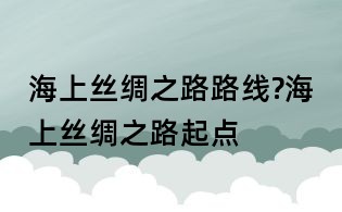 海上丝绸之路路线?海上丝绸之路起点