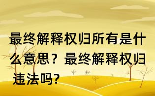 最终解释权归所有是什么意思?最终解释权归 违法吗?