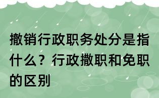 撤销行政职务处分是指什么?行政撒职和免职的区别