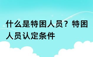 什么是特困人员?特困人员认定条件