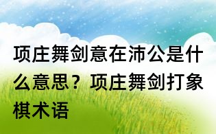 项庄舞剑意在沛公是什么意思？项庄舞剑打象棋术语