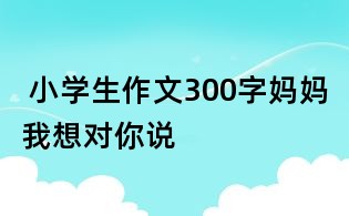 小学生作文300字:妈妈我想对你说