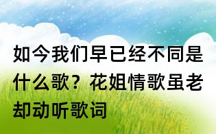 如今我们早已经不同是什么歌?花姐情歌虽老却动听歌词